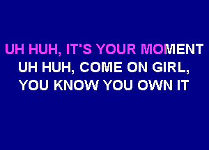 UH HUH, IT'S YOUR MOMENT
UH HUH, COME ON GIRL,
YOU KNOW YOU OWN IT