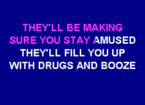 THEY'LL BE MAKING
SURE YOU STAY AMUSED
THEY'LL FILL YOU UP
WITH DRUGS AND BOOZE