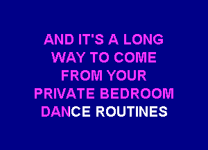 AND IT'S A LONG
WAY TO COME

FROM YOUR
PRIVATE BEDROOM
DANCE ROUTINES