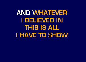 AND WHATEVER
I BELIEVED IN
THIS IS ALL

I HAVE TO SHOW