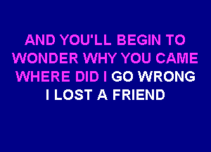 AND YOU'LL BEGIN T0
WONDER WHY YOU CAME
WHERE DID I GO WRONG

I LOST A FRIEND