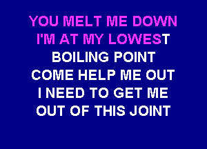 YOU MELT IVIE DOWN
I'M AT MY LOWEST
BOILING POINT
COME HELP ME OUT
I NEED TO GET ME
OUT OF THIS JOINT