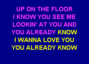 UP ON THE FLOOR
IKNOW YOU SEE ME
LOOKIN' AT YOU AND
YOU ALREADY KNOW

I WANNA LOVE YOU
YOU ALREADY KNOW
