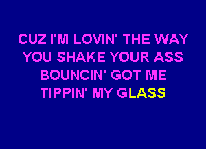 CUZ I'M LOVIN' THE WAY
YOU SHAKE YOUR ASS

BOUNCIN' GOT ME
TIPPIN' MY GLASS