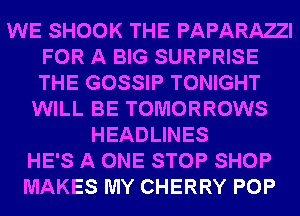 WE SHOOK THE PAPARAZI
FOR A BIG SURPRISE
THE GOSSIP TONIGHT

WILL BE TOMORROWS
HEADLINES

HE'S A ONE STOP SHOP

MAKES MY CHERRY POP