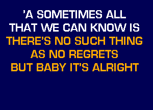 'A SOMETIMES ALL
THAT WE CAN KNOW IS
THERE'S N0 SUCH THING

AS NO REGRETS
BUT BABY ITS ALRIGHT