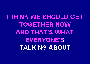 I THINK WE SHOULD GET
TOGETHER NOW
AND THAT'S WHAT
EVERYONE'S
TALKING ABOUT