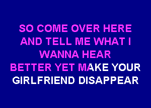 SO COME OVER HERE
AND TELL ME WHAT I
WANNA HEAR
BETTER YET MAKE YOUR
GIRLFRIEND DISAPPEAR