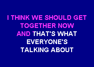 I THINK WE SHOULD GET
TOGETHER NOW
AND THAT'S WHAT
EVERYONE'S
TALKING ABOUT