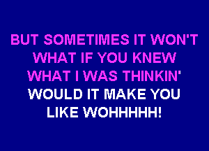 BUT SOMETIMES IT WON'T
WHAT IF YOU KNEW
WHAT I WAS THINKIN'
WOULD IT MAKE YOU
LIKE WOHHHHH!