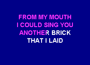 FROM MY MOUTH
I COULD SING YOU

ANOTHER BRICK
THAT I LAID
