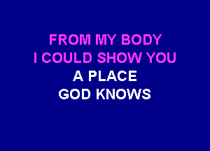 FROM MY BODY
I COULD SHOW YOU

A PLACE
GOD KNOWS