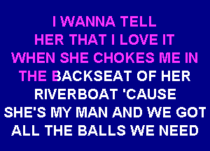 I WANNA TELL
HER THAT I LOVE IT
WHEN SHE CHOKES ME IN
THE BACKSEAT OF HER
RIVERBOAT 'CAUSE
SHE'S MY MAN AND WE GOT
ALL THE BALLS WE NEED