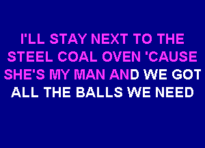 I'LL STAY NEXT TO THE
STEEL COAL OVEN 'CAUSE
SHE'S MY MAN AND WE GOT

ALL THE BALLS WE NEED