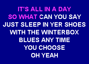 IT'S ALL IN A DAY
SO WHAT CAN YOU SAY
JUST SLEEP IN YER SHOES
WITH THE WINTERBOX
BLUES ANY TIME
YOU CHOOSE
OH YEAH