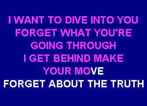 I WANT TO DIVE INTO YOU
FORGET WHAT YOU'RE
GOING THROUGH
I GET BEHIND MAKE
YOUR MOVE
FORGET ABOUT THE TRUTH