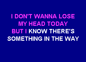 I DON'T WANNA LOSE
MY HEAD TODAY
BUT I KNOW THERE'S
SOMETHING IN THE WAY