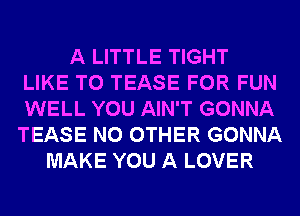 A LITTLE TIGHT
LIKE TO TEASE FOR FUN
WELL YOU AIN'T GONNA
TEASE NO OTHER GONNA
MAKE YOU A LOVER