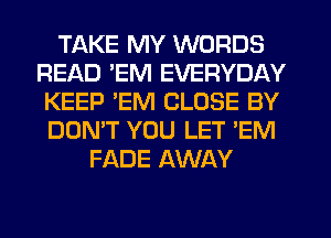 TAKE MY WORDS
READ 'EM EVERYDAY
KEEP 'EM CLOSE BY
DON'T YOU LET 'EM
FADE AWAY