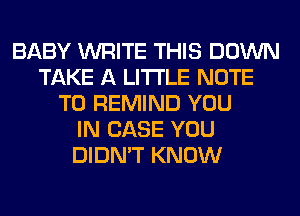 BABY WRITE THIS DOWN
TAKE A LITTLE NOTE
TO REMIND YOU
IN CASE YOU
DIDN'T KNOW