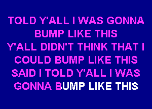 TOLD Y'ALL I WAS GONNA
BUMP LIKE THIS
Y'ALL DIDN'T THINK THAT I
COULD BUMP LIKE THIS
SAID I TOLD Y'ALL I WAS
GONNA BUMP LIKE THIS