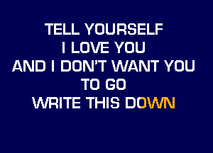 TELL YOURSELF
I LOVE YOU
AND I DON'T WANT YOU
TO GO
WRITE THIS DOWN