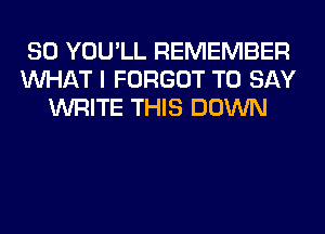 SO YOU'LL REMEMBER
WHAT I FORGOT TO SAY
WRITE THIS DOWN