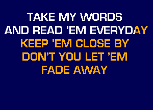 TAKE MY WORDS
AND READ 'EM EVERYDAY
KEEP 'EM CLOSE BY
DON'T YOU LET 'EM
FADE AWAY
