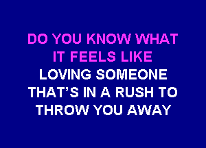 DO YOU KNOW WHAT
IT FEELS LIKE
LOVING SOMEONE
THATS IN A RUSH T0
THROW YOU AWAY