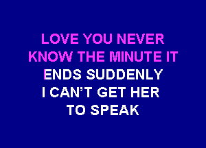 LOVE YOU NEVER
KNOW THE MINUTE IT
ENDS SUDDENLY
I CANT GET HER
TO SPEAK

g