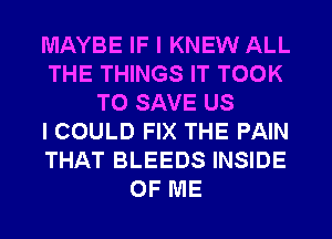 MAYBE IF I KNEW ALL
THE THINGS IT TOOK
TO SAVE US
I COULD FIX THE PAIN
THAT BLEEDS INSIDE
OF ME