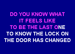 DO YOU KNOW WHAT
IT FEELS LIKE
TO BE THE LAST ONE
TO KNOW THE LOCK ON
THE DOOR HAS CHANGED