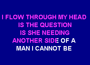 I FLOW THROUGH MY HEAD
IS THE QUESTION
IS SHE NEEDING
ANOTHER SIDE OF A
MAN I CANNOT BE