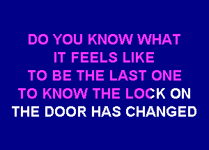 DO YOU KNOW WHAT
IT FEELS LIKE
TO BE THE LAST ONE
TO KNOW THE LOCK ON
THE DOOR HAS CHANGED