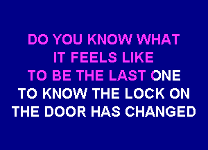 DO YOU KNOW WHAT
IT FEELS LIKE
TO BE THE LAST ONE
TO KNOW THE LOCK ON
THE DOOR HAS CHANGED