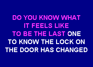 DO YOU KNOW WHAT
IT FEELS LIKE
TO BE THE LAST ONE
TO KNOW THE LOCK ON
THE DOOR HAS CHANGED