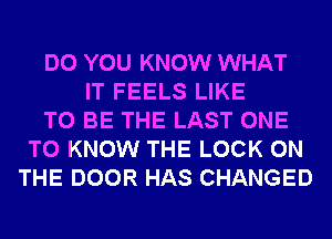 DO YOU KNOW WHAT
IT FEELS LIKE
TO BE THE LAST ONE
TO KNOW THE LOCK ON
THE DOOR HAS CHANGED