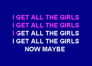 IGET ALL THE GIRLS
IGET ALL THE GIRLS
IGET ALL THE GIRLS
I GET ALL THE GIRLS
NOW MAYBE