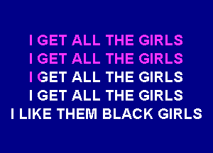 I GET ALL THE GIRLS
I GET ALL THE GIRLS
I GET ALL THE GIRLS
I GET ALL THE GIRLS
I LIKE THEM BLACK GIRLS