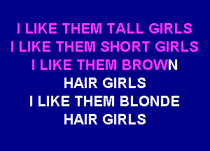 I LIKE THEM TALL GIRLS
I LIKE THEM SHORT GIRLS
I LIKE THEM BROWN
HAIR GIRLS
I LIKE THEM BLONDE
HAIR GIRLS