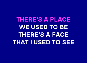 THERE'S A PLACE
WE USED TO BE
THERE'S A FACE

THAT I USED TO SEE
