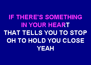 IF THERE'S SOMETHING
IN YOUR HEART
THAT TELLS YOU TO STOP
0H TO HOLD YOU CLOSE
YEAH