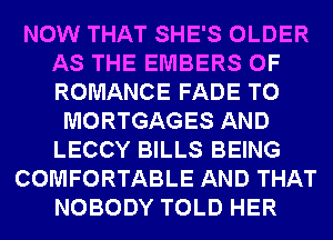 NOW THAT SHE'S OLDER
AS THE EMBERS 0F
ROMANCE FADE T0

MORTGAGES AND
LECCY BILLS BEING
COMFORTABLE AND THAT
NOBODY TOLD HER