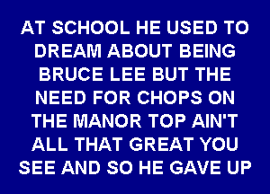 AT SCHOOL HE USED TO
DREAM ABOUT BEING
BRUCE LEE BUT THE
NEED FOR CHOPS ON
THE MANOR TOP AIN'T
ALL THAT GREAT YOU

SEE AND SO HE GAVE UP
