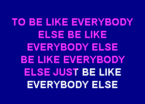 TO BE LIKE EVERYBODY
ELSE BE LIKE
EVERYBODY ELSE
BE LIKE EVERYBODY
ELSE JUST BE LIKE
EVERYBODY ELSE