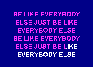 BE LIKE EVERYBODY
ELSE JUST BE LIKE
EVERYBODY ELSE

BE LIKE EVERYBODY
ELSE JUST BE LIKE
EVERYBODY ELSE