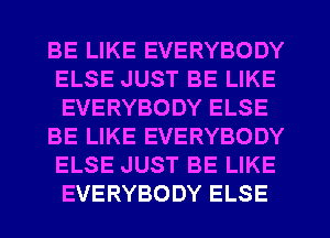 BE LIKE EVERYBODY
ELSE JUST BE LIKE
EVERYBODY ELSE

BE LIKE EVERYBODY
ELSE JUST BE LIKE
EVERYBODY ELSE