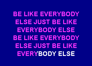 BE LIKE EVERYBODY
ELSE JUST BE LIKE
EVERYBODY ELSE

BE LIKE EVERYBODY
ELSE JUST BE LIKE
EVERYBODY ELSE