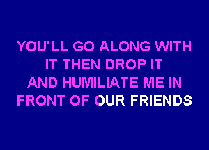 YOU'LL G0 ALONG WITH
IT THEN DROP IT
AND HUMILIATE ME IN
FRONT OF OUR FRIENDS