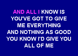 AND ALL I KNOW IS
YOU'VE GOT TO GIVE
ME EVERYTHING
AND NOTHING AS GOOD
YOU KNOW I'D GIVE YOU
ALL OF ME